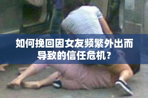 如何挽回因女友频繁外出而导致的信任危机？