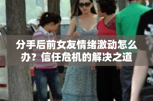 分手后前女友情绪激动怎么办？信任危机的解决之道