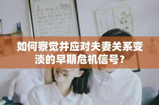 如何察觉并应对夫妻关系变淡的早期危机信号？