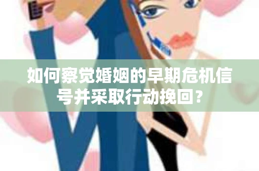 如何察觉婚姻的早期危机信号并采取行动挽回？