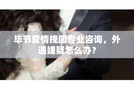 毕节爱情挽回专业咨询，外遇嫌疑怎么办？