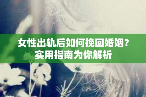女性出轨后如何挽回婚姻？实用指南为你解析