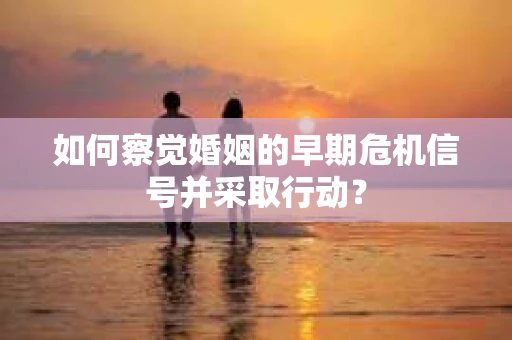 如何察觉婚姻的早期危机信号并采取行动? 如何察觉婚姻的早期危机信号并采取行动?