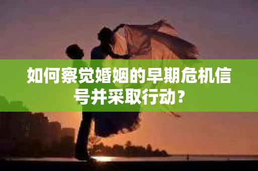 如何察觉婚姻的早期危机信号并采取行动？