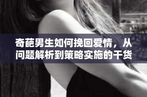 奇葩男生如何挽回爱情,从问题解析到策略实施的干货指南 奇葩男生如何挽回爱情,从问题解析到策略实施的干货指南