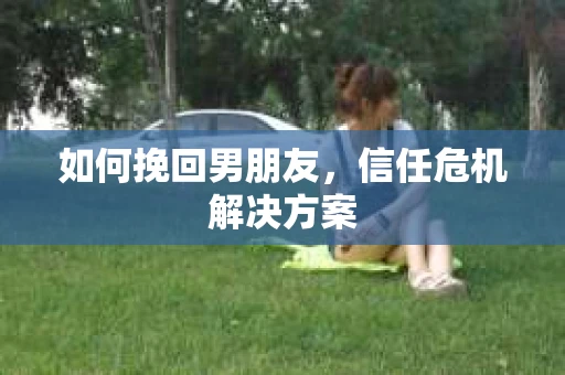 如何挽回男朋友，信任危机解决方案