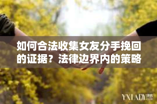 如何合法收集女友分手挽回的证据？法律边界内的策略与技巧