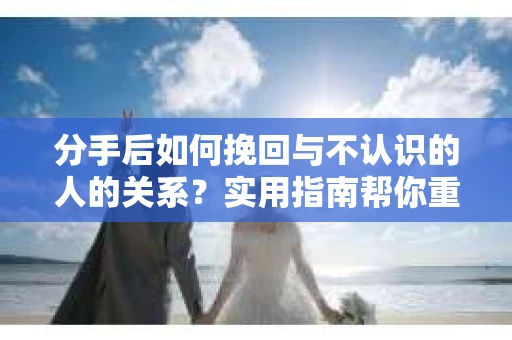 分手后如何挽回与不认识的人的关系?实用指南帮你重拾失去的联结 分手后如何挽回与不认识的人的关系?实用指南帮你重拾失去的联结