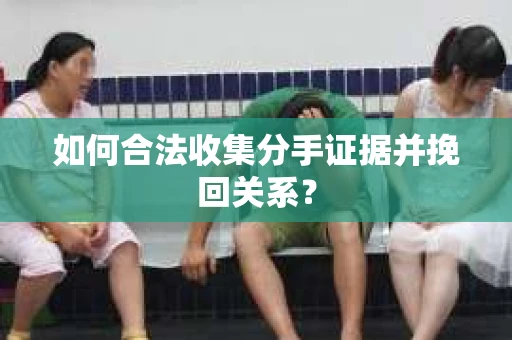 如何合法收集分手证据并挽回关系？