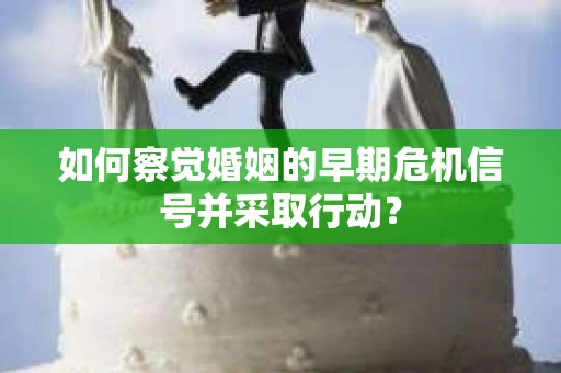 如何察觉婚姻的早期危机信号并采取行动？