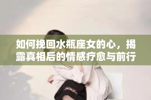 如何挽回水瓶座女的心,揭露真相后的情感疗愈与前行计划 如何挽回水瓶座女的心,揭露真相后的情感疗愈与前行计划
