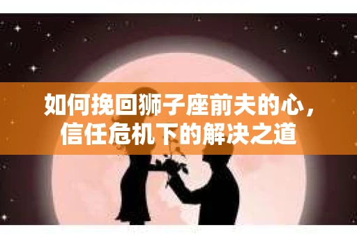 如何挽回狮子座前夫的心,信任危机下的解决之道 如何挽回狮子座前夫的心,信任危机下的解决之道
