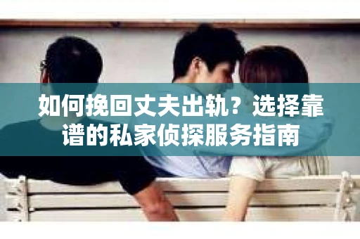 如何挽回丈夫出轨？选择靠谱的私家侦探服务指南