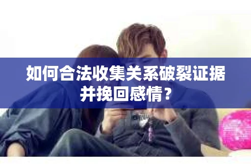 如何合法收集关系破裂证据并挽回感情？