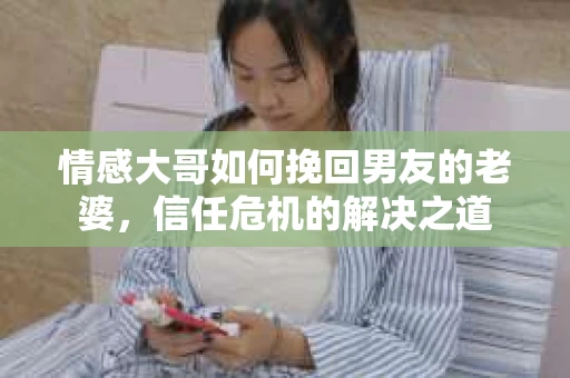 情感大哥如何挽回男友的老婆,信任危机的解决之道 情感大哥如何挽回男友的老婆,信任危机的解决之道