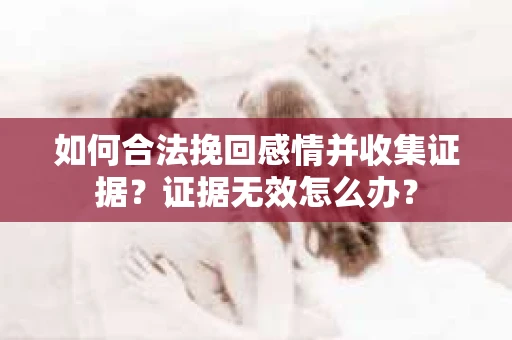 如何合法挽回感情并收集证据？证据无效怎么办？