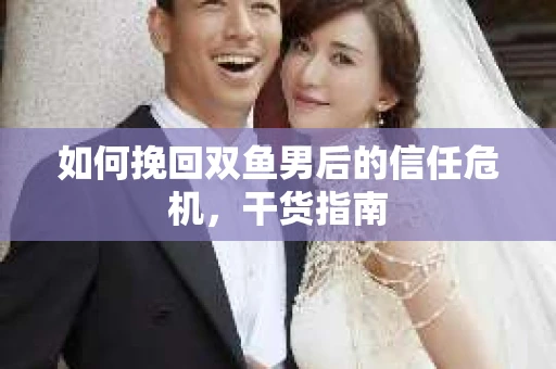 如何挽回双鱼男后的信任危机,干货指南 如何挽回双鱼男后的信任危机,干货指南