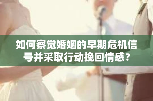 如何察觉婚姻的早期危机信号并采取行动挽回情感？