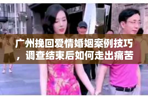 广州挽回爱情婚姻案例技巧,调查结束后如何走出痛苦并做出明智决策? 广州挽回爱情婚姻案例技巧,调查结束后如何走出痛苦并做出明智决策?