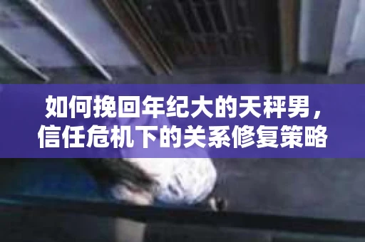 如何挽回年纪大的天秤男，信任危机下的关系修复策略