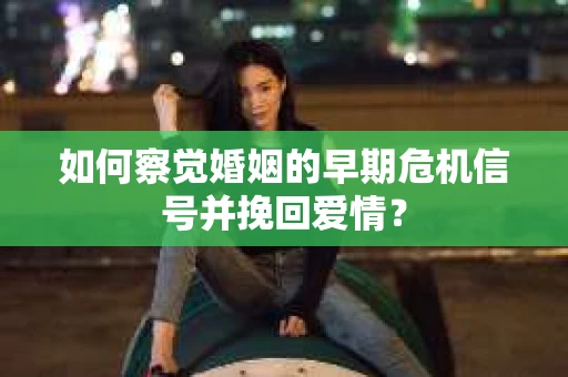 如何察觉婚姻的早期危机信号并挽回爱情？