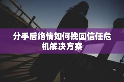 分手后绝情如何挽回信任危机解决方案