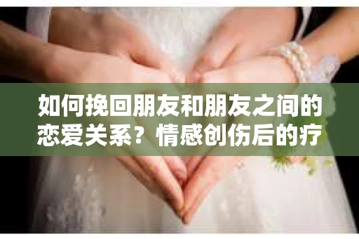 如何挽回朋友和朋友之间的恋爱关系?情感创伤后的疗愈与决策之路 如何挽回朋友和朋友之间的恋爱关系?情感创伤后的疗愈与决策之路