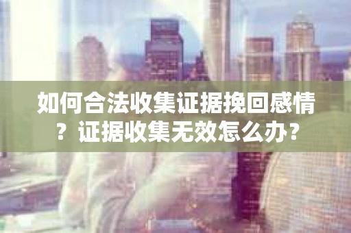 如何合法收集证据挽回感情？证据收集无效怎么办？