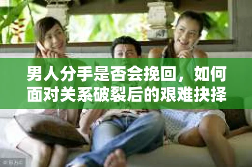 男人分手是否会挽回,如何面对关系破裂后的艰难抉择? 男人分手是否会挽回,如何面对关系破裂后的艰难抉择?