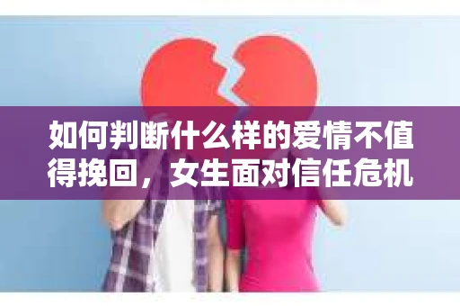 如何判断什么样的爱情不值得挽回，女生面对信任危机怎么办？