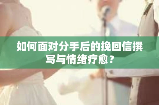 如何面对分手后的挽回信撰写与情绪疗愈？
