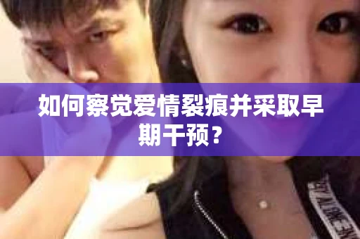如何察觉爱情裂痕并采取早期干预？