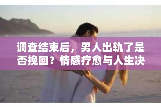 调查结束后，男人出轨了是否挽回？情感疗愈与人生决策的干货指南
