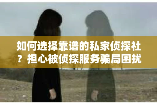如何选择靠谱的私家侦探社？担心被侦探服务骗局困扰怎么办？