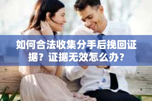 如何合法收集分手后挽回证据？证据无效怎么办？