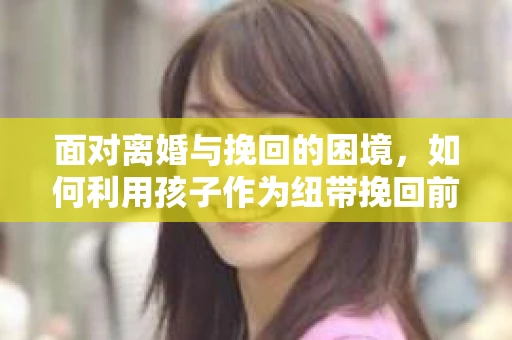面对离婚与挽回的困境，如何利用孩子作为纽带挽回前夫的技巧？