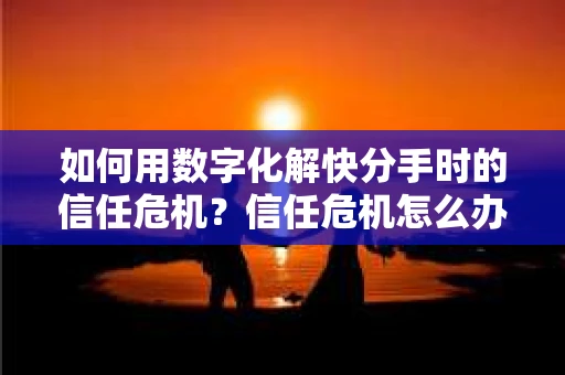 如何用数字化解快分手时的信任危机？信任危机怎么办？