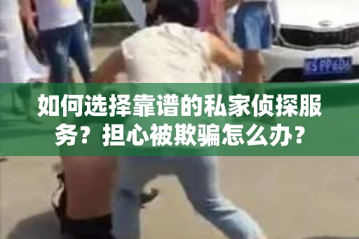 如何选择靠谱的私家侦探服务？担心被欺骗怎么办？