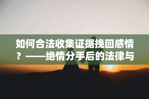 如何合法收集证据挽回感情？——绝情分手后的法律与取证策略