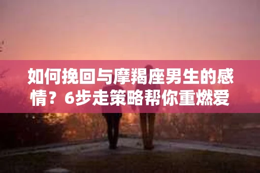 如何挽回与摩羯座男生的感情？6步走策略帮你重燃爱情之火