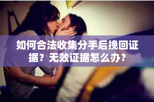 如何合法收集分手后挽回证据？无效证据怎么办？