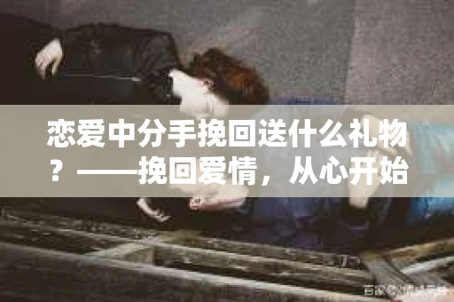 恋爱中分手挽回送什么礼物？——挽回爱情，从心开始