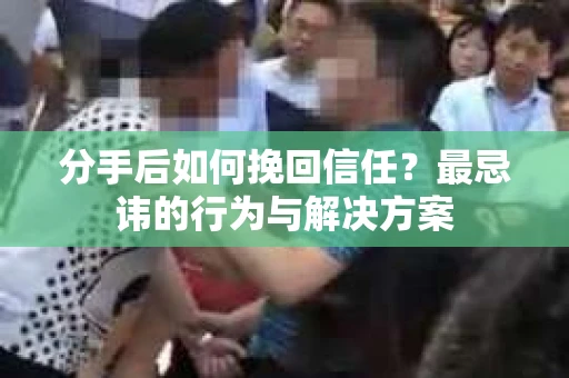 分手后如何挽回信任？最忌讳的行为与解决方案