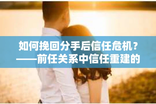 如何挽回分手后信任危机？——前任关系中信任重建的实用指南