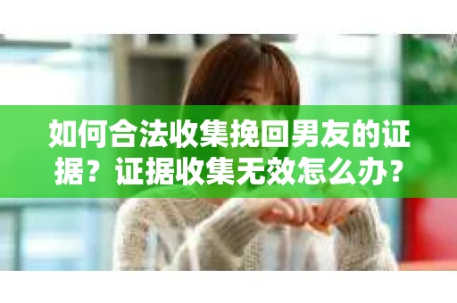 如何合法收集挽回男友的证据?证据收集无效怎么办? 如何合法收集挽回男友的证据?证据收集无效怎么办?