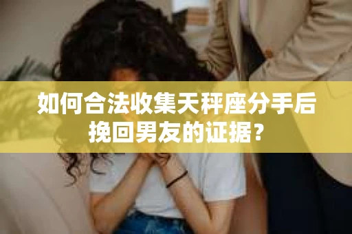 如何合法收集天秤座分手后挽回男友的证据？