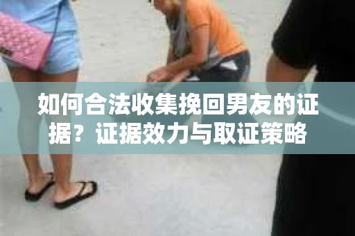 如何合法收集挽回男友的证据？证据效力与取证策略