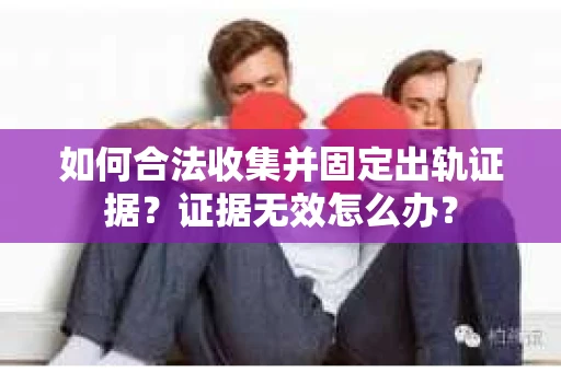 如何合法收集并固定出轨证据？证据无效怎么办？