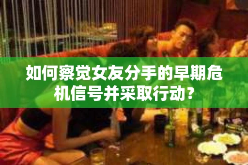 如何察觉女友分手的早期危机信号并采取行动？