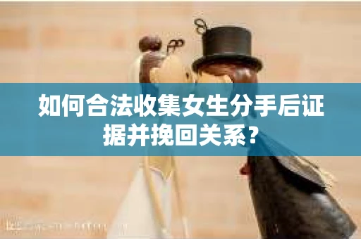 如何合法收集女生分手后证据并挽回关系？